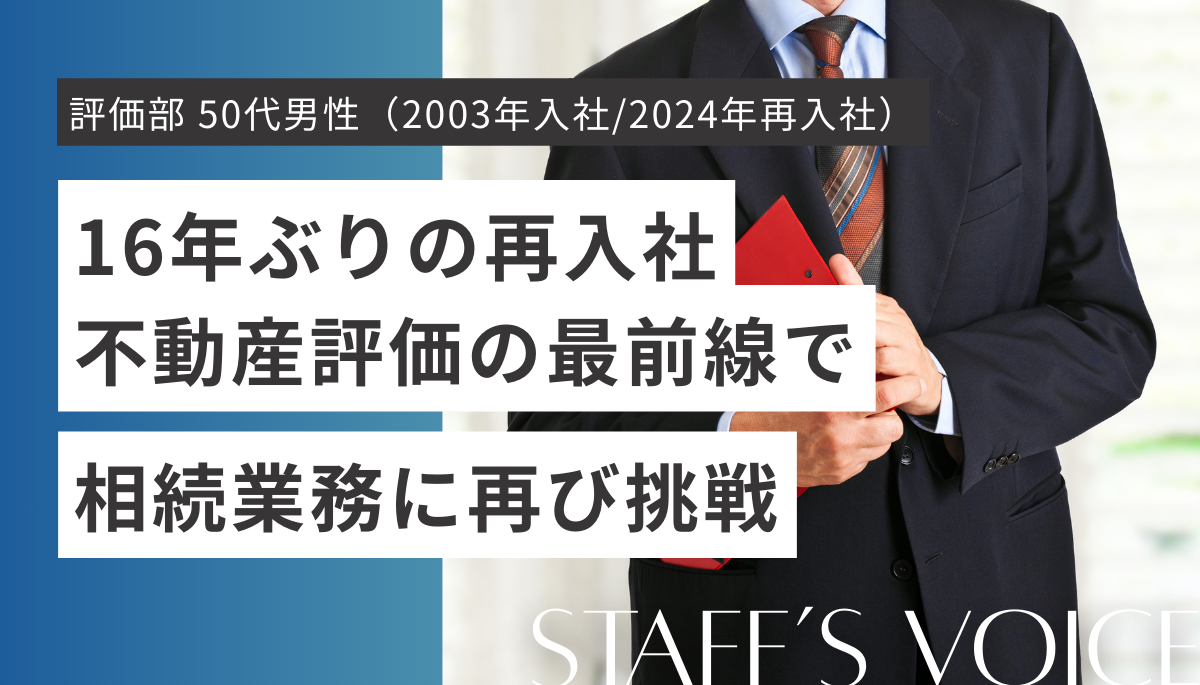 東京事務所　評価部　50代男性（2003年入社/2024年再入社）16年ぶりの再入社。不動産評価の最前線で相続業務に再び挑戦。