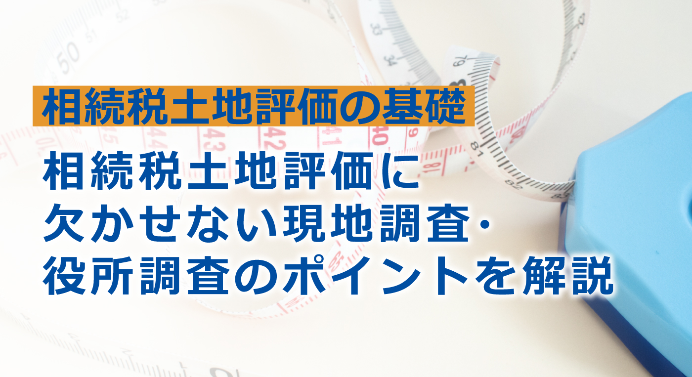 土地の相続税評価で現地調査・役所調査が不可欠な理由とは