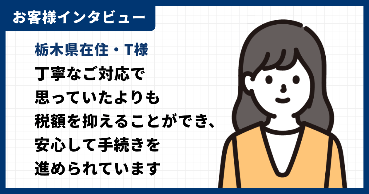 お客様インタビュー｜栃木県在住T様｜丁寧たご対応で思っていたよりも税額を抑えることができ、安心して手続きを進められています